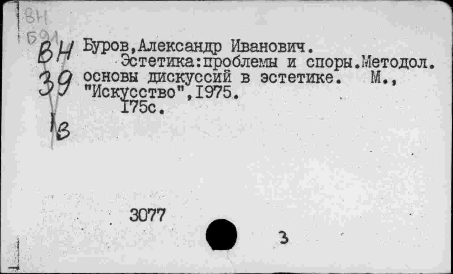 ﻿£2 н Буров,Александр Иванович.
Эстетика:проблемы и споры.Методол. ОХ) основы дискуссий в эстетике. М., ЭУ "Искусство", 1975.
3077
3